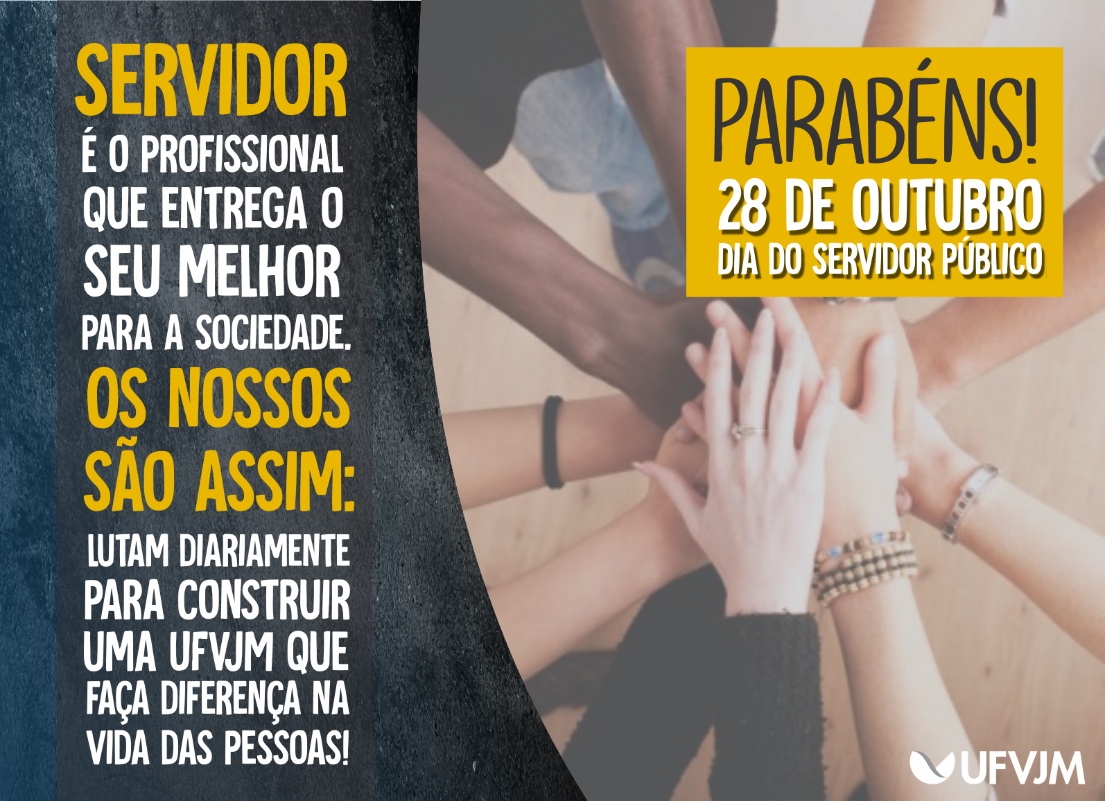 Imagem apresenta braços e mãos de diversas pessoas, de todas as cores, em círculo, com as mãos sobrepostas. À direita dessa imagem há um recorte em tom escuro, texturizado, com a seguinte mensagem: Servidor é o profissional que entrega o seu melhor para a sociedade. Os nossos são assim: lutam diariamente para construir uma UFVJM que faça diferença na vida das pessoas! No canto superior esquerdo, em um retângulo com fundo em tom amarelo escuro, temos o texto: Parabéns! 28 de outubro – Dia do Servidor Público.  No canto inferior direito está gravada a marca da UFVJM.